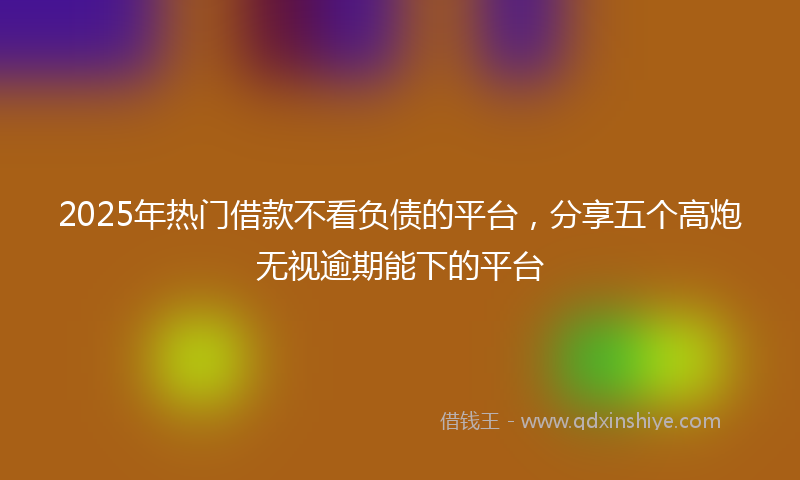 2025年热门借款不看负债的平台，分享五个高炮无视逾期能下的平台