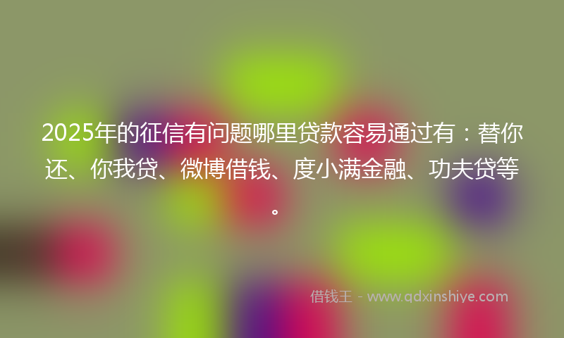 2025年的征信有问题哪里贷款容易通过有：替你还、你我贷、微博借钱、度小满金融、功夫贷等。