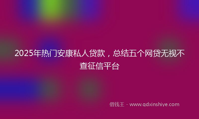 2025年热门安康私人贷款，总结五个网贷无视不查征信平台