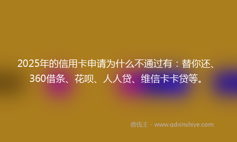 2025年的信用卡申请为什么不通过有：替你还、360借条、花呗、人人贷、维信卡卡贷等。