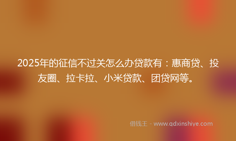 2025年的征信不过关怎么办贷款有：惠商贷、投友圈、拉卡拉、小米贷款、团贷网等。