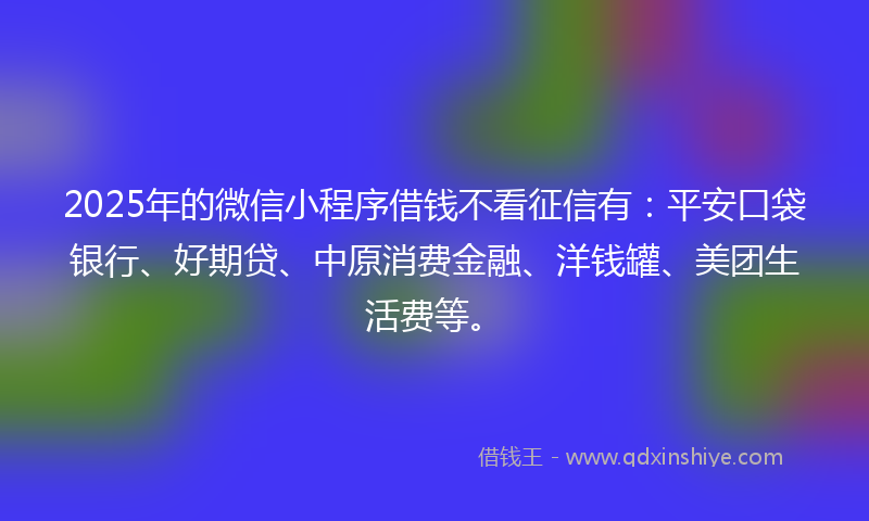 2025年的微信小程序借钱不看征信有：平安口袋银行、好期贷、中原消费金融、洋钱罐、美团生活费等。