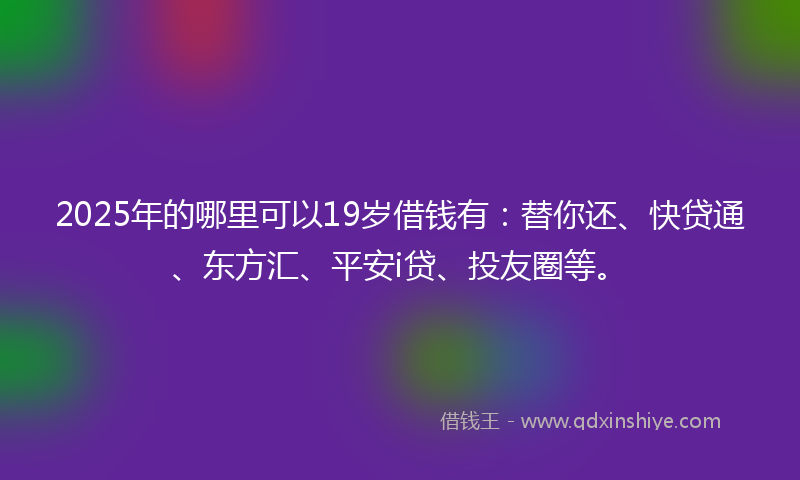 2025年的哪里可以19岁借钱有：替你还、快贷通、东方汇、平安i贷、投友圈等。