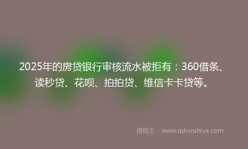 2025年的房贷银行审核流水被拒有：360借条、读秒贷、花呗、拍拍贷、维信卡卡贷等。
