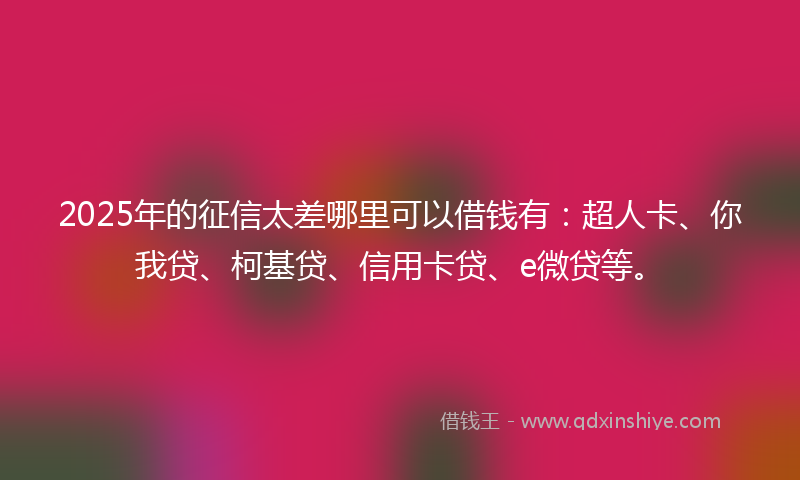 2025年的征信太差哪里可以借钱有：超人卡、你我贷、柯基贷、信用卡贷、e微贷等。