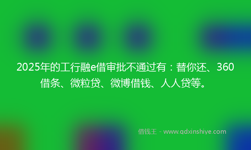 2025年的工行融e借审批不通过有：替你还、360借条、微粒贷、微博借钱、人人贷等。