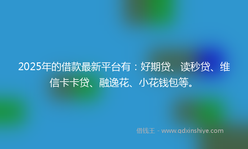 2025年的借款最新平台有：好期贷、读秒贷、维信卡卡贷、融逸花、小花钱包等。