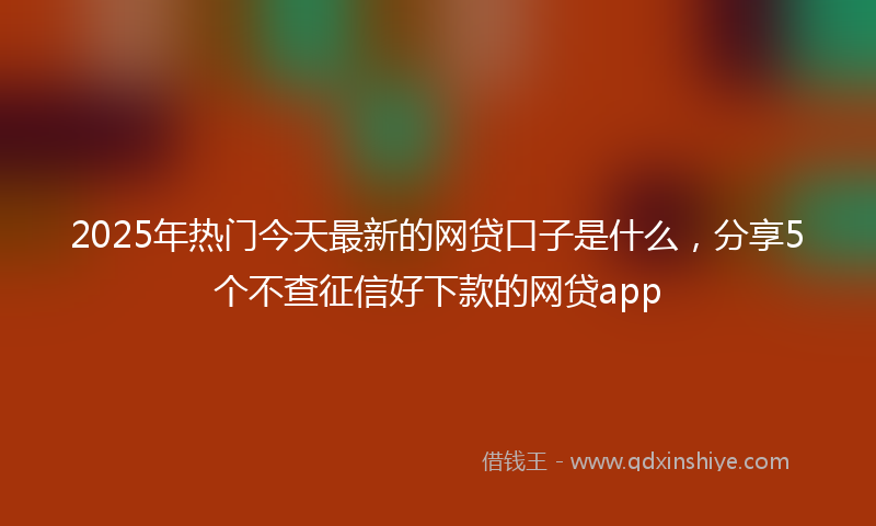 2025年热门今天最新的网贷口子是什么，分享5个不查征信好下款的网贷app
