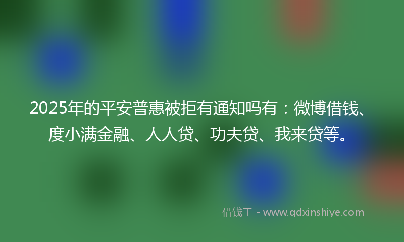 2025年的平安普惠被拒有通知吗有：微博借钱、度小满金融、人人贷、功夫贷、我来贷等。