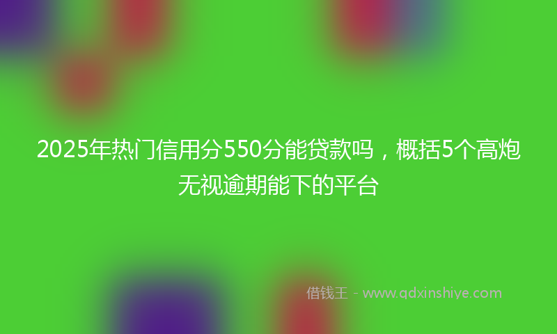 2025年热门信用分550分能贷款吗，概括5个高炮无视逾期能下的平台