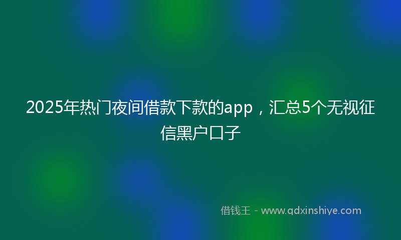 2025年热门夜间借款下款的app，汇总5个无视征信黑户口子