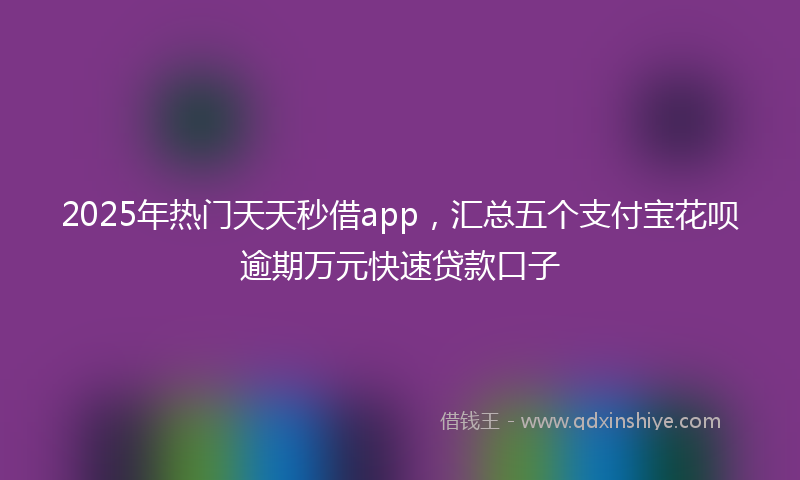 2025年热门天天秒借app，汇总五个支付宝花呗逾期万元快速贷款口子