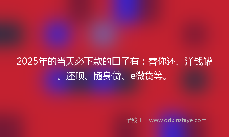 2025年的当天必下款的口子有：替你还、洋钱罐、还呗、随身贷、e微贷等。