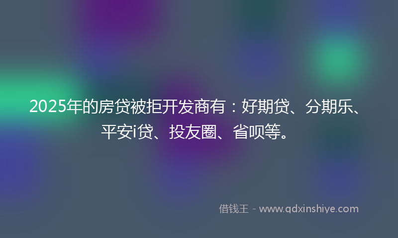 2025年的房贷被拒开发商有：好期贷、分期乐、平安i贷、投友圈、省呗等。