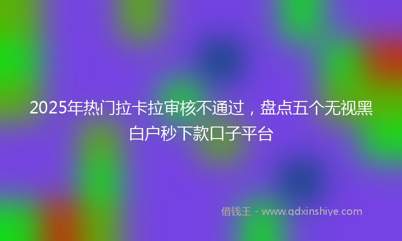 2025年热门拉卡拉审核不通过，盘点五个无视黑白户秒下款口子平台