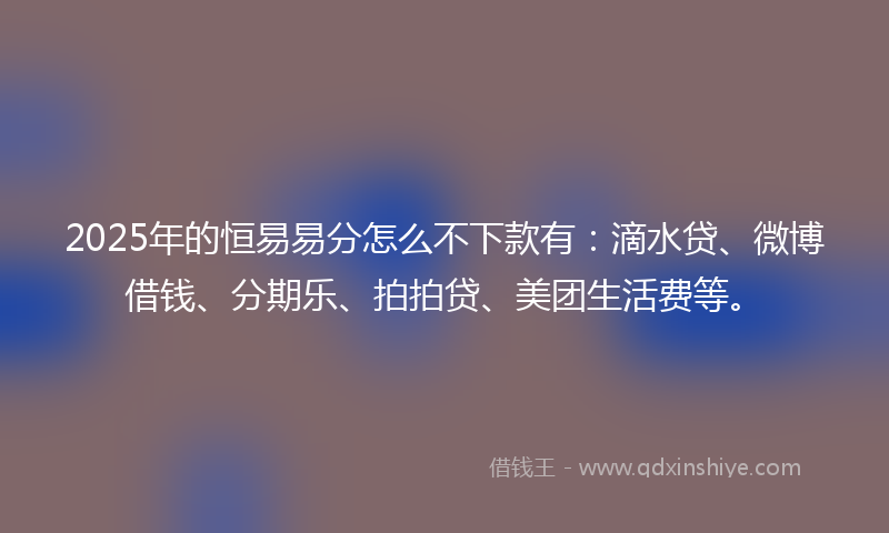 2025年的恒易易分怎么不下款有：滴水贷、微博借钱、分期乐、拍拍贷、美团生活费等。