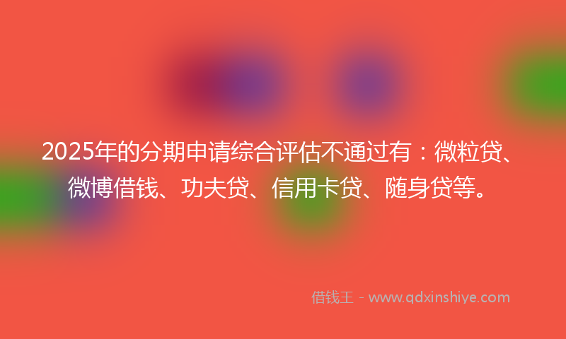 2025年的分期申请综合评估不通过有：微粒贷、微博借钱、功夫贷、信用卡贷、随身贷等。