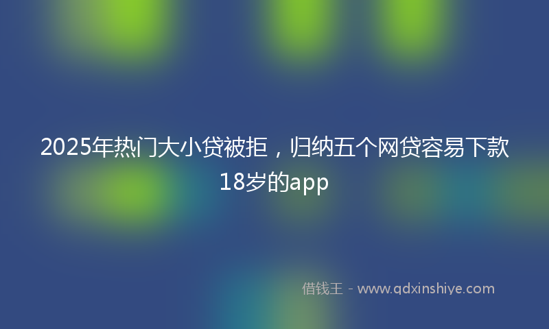 2025年热门大小贷被拒，归纳五个网贷容易下款18岁的app