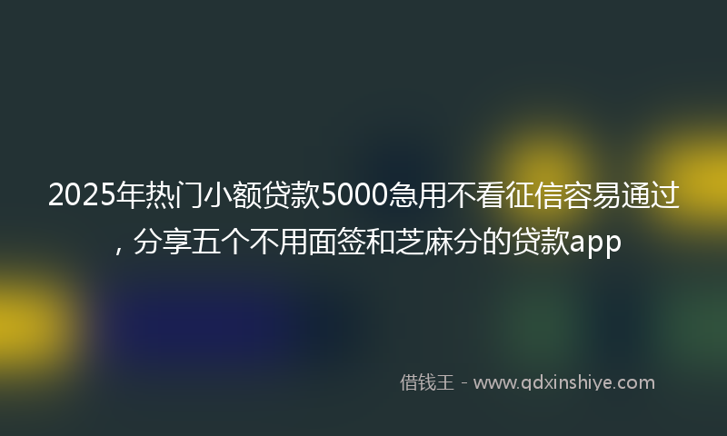 2025年热门小额贷款5000急用不看征信容易通过，分享五个不用面签和芝麻分的贷款app