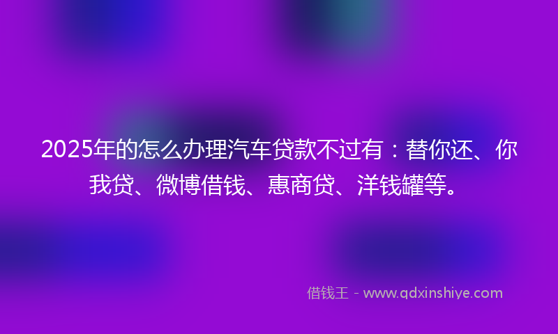 2025年的怎么办理汽车贷款不过有：替你还、你我贷、微博借钱、惠商贷、洋钱罐等。
