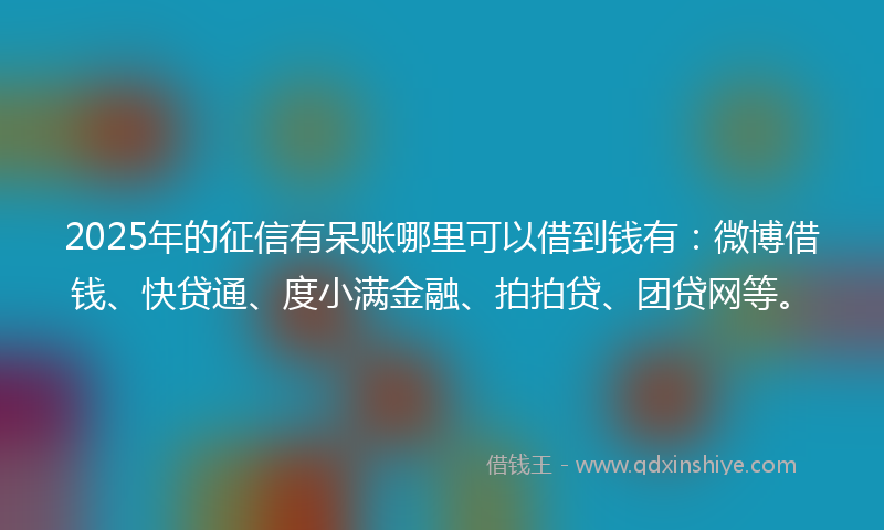 2025年的征信有呆账哪里可以借到钱有：微博借钱、快贷通、度小满金融、拍拍贷、团贷网等。