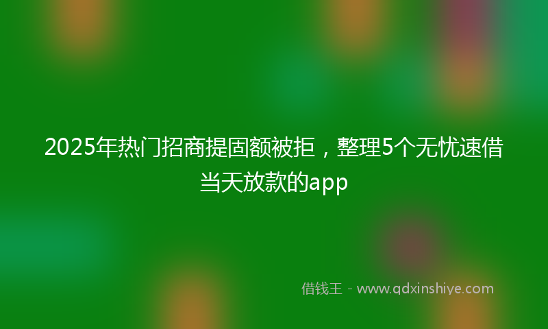 2025年热门招商提固额被拒，整理5个无忧速借当天放款的app
