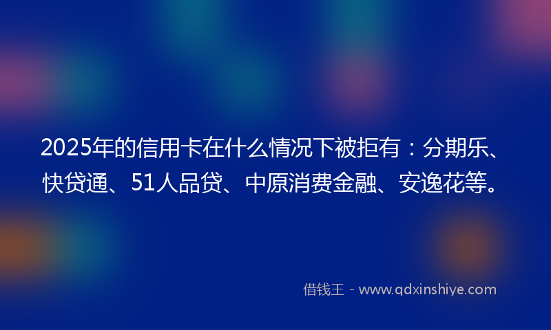 2025年的信用卡在什么情况下被拒有：分期乐、快贷通、51人品贷、中原消费金融、安逸花等。