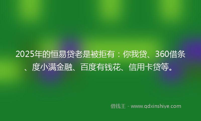 2025年的恒易贷老是被拒有：你我贷、360借条、度小满金融、百度有钱花、信用卡贷等。