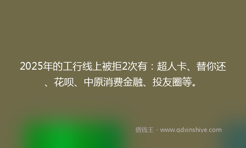 2025年的工行线上被拒2次有：超人卡、替你还、花呗、中原消费金融、投友圈等。