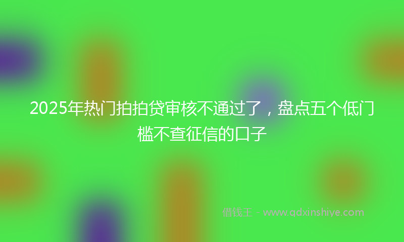 2025年热门拍拍贷审核不通过了，盘点五个低门槛不查征信的口子