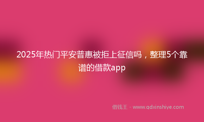 2025年热门平安普惠被拒上征信吗，整理5个靠谱的借款app