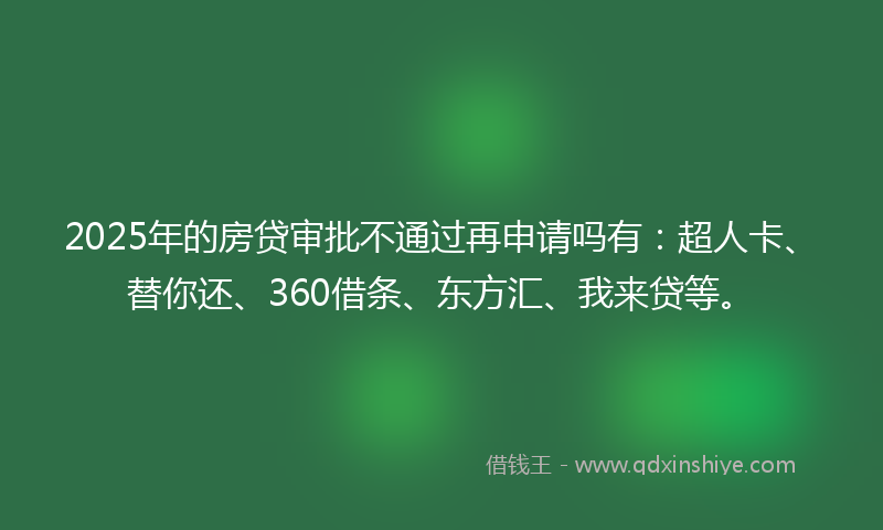 2025年的房贷审批不通过再申请吗有：超人卡、替你还、360借条、东方汇、我来贷等。