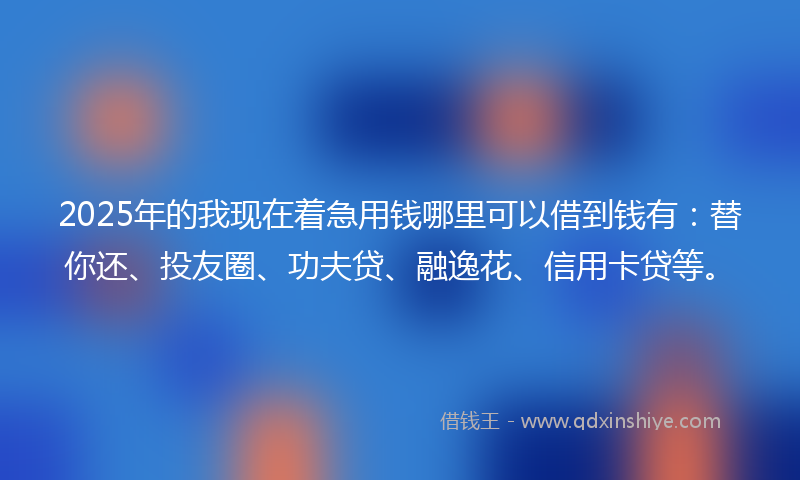 2025年的我现在着急用钱哪里可以借到钱有：替你还、投友圈、功夫贷、融逸花、信用卡贷等。