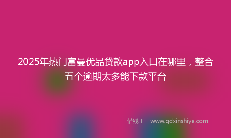 2025年热门富曼优品贷款app入口在哪里，整合五个逾期太多能下款平台