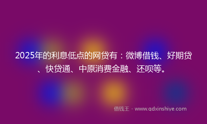2025年的利息低点的网贷有：微博借钱、好期贷、快贷通、中原消费金融、还呗等。