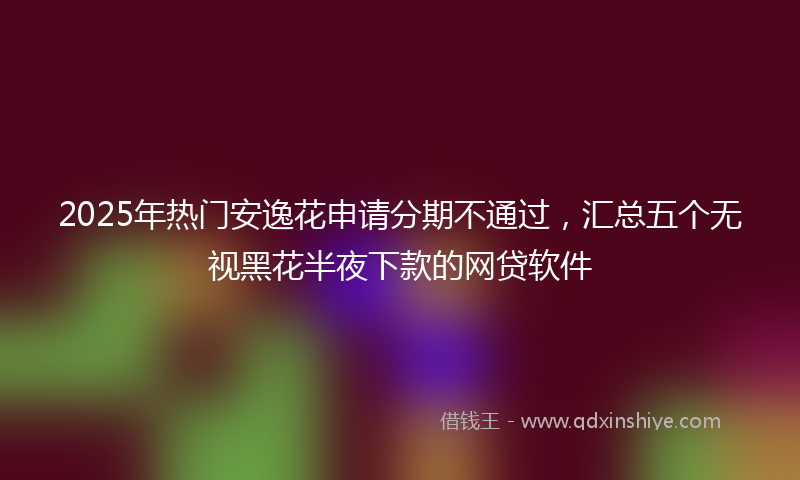 2025年热门安逸花申请分期不通过，汇总五个无视黑花半夜下款的网贷软件