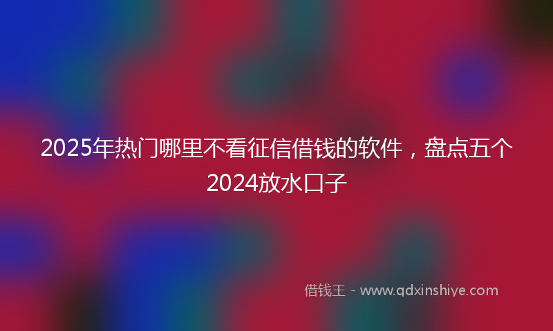 2025年热门哪里不看征信借钱的软件，盘点五个2024放水口子