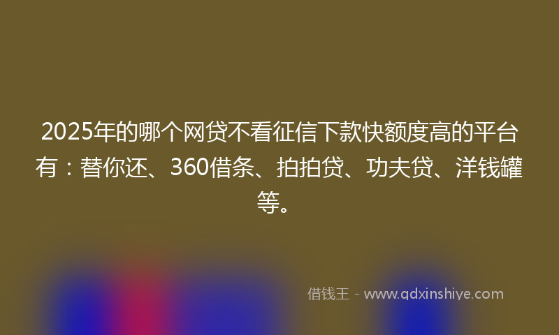 2025年的哪个网贷不看征信下款快额度高的平台有：替你还、360借条、拍拍贷、功夫贷、洋钱罐等。