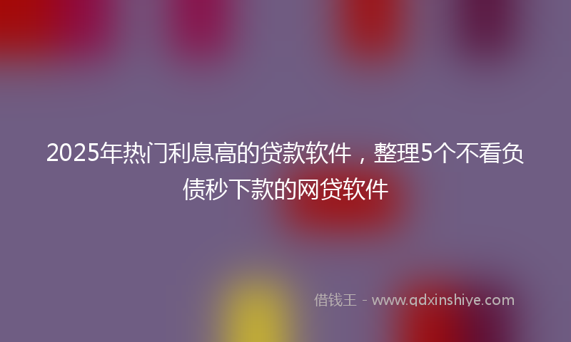 2025年热门利息高的贷款软件，整理5个不看负债秒下款的网贷软件
