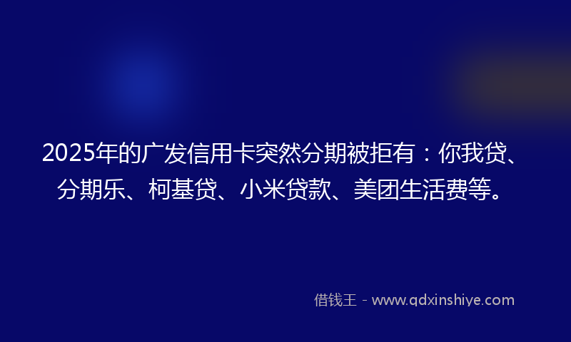 2025年的广发信用卡突然分期被拒有：你我贷、分期乐、柯基贷、小米贷款、美团生活费等。