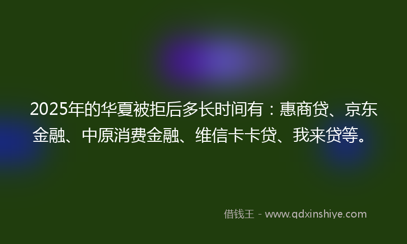 2025年的华夏被拒后多长时间有：惠商贷、京东金融、中原消费金融、维信卡卡贷、我来贷等。