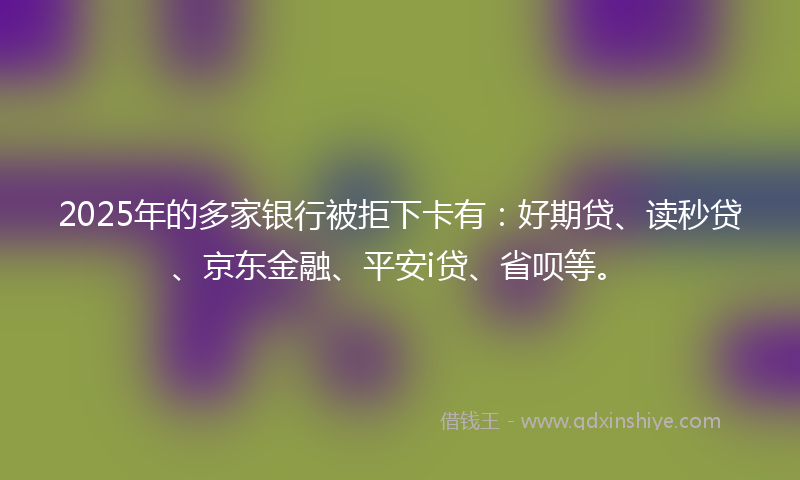 2025年的多家银行被拒下卡有：好期贷、读秒贷、京东金融、平安i贷、省呗等。
