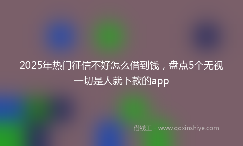 2025年热门征信不好怎么借到钱，盘点5个无视一切是人就下款的app