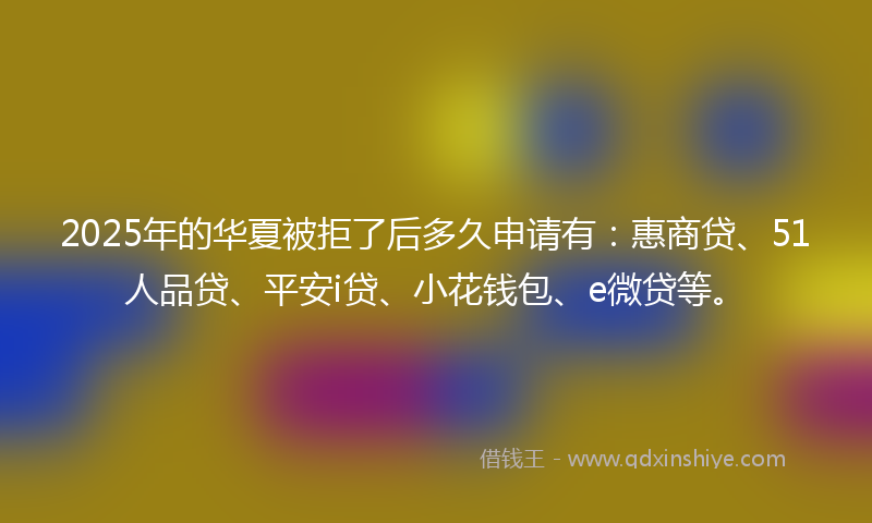2025年的华夏被拒了后多久申请有：惠商贷、51人品贷、平安i贷、小花钱包、e微贷等。