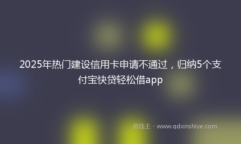 2025年热门建设信用卡申请不通过，归纳5个支付宝快贷轻松借app