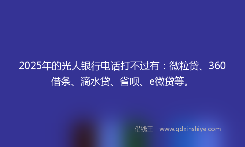 2025年的光大银行电话打不过有：微粒贷、360借条、滴水贷、省呗、e微贷等。