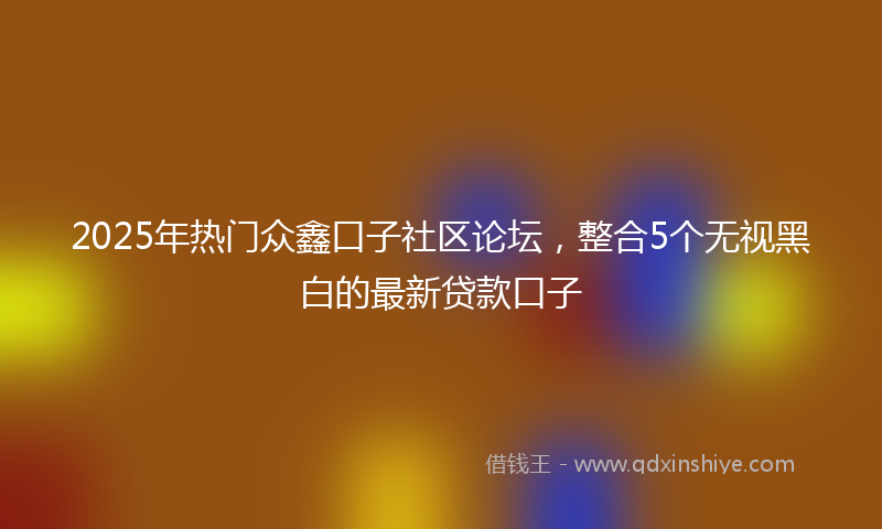 2025年热门众鑫口子社区论坛，整合5个无视黑白的最新贷款口子