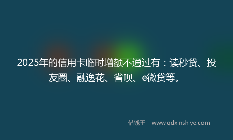 2025年的信用卡临时增额不通过有：读秒贷、投友圈、融逸花、省呗、e微贷等。