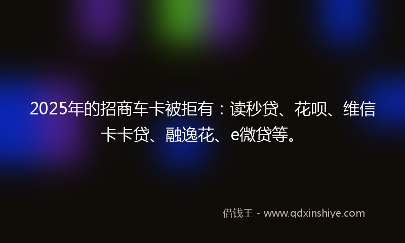 2025年的招商车卡被拒有：读秒贷、花呗、维信卡卡贷、融逸花、e微贷等。
