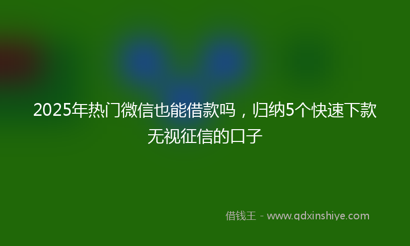 2025年热门微信也能借款吗，归纳5个快速下款无视征信的口子